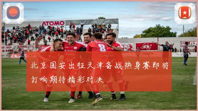 北京国安出征天津备战热身赛即将打响期待精彩对决