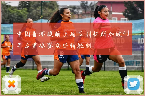 中国香港提前出局亚洲杯新加坡41年后重返赛场逆转胜利