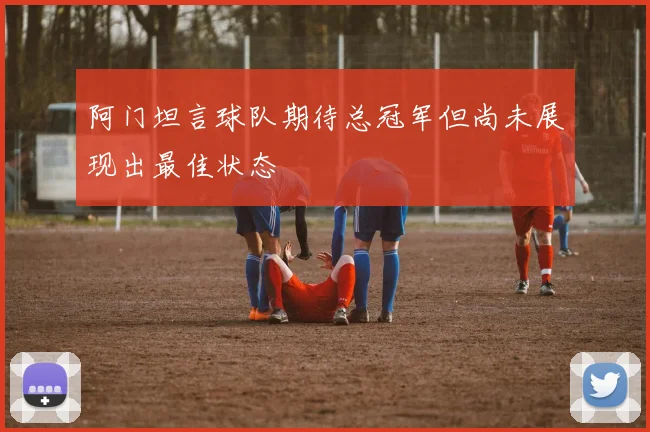 阿门坦言球队期待总冠军但尚未展现出最佳状态