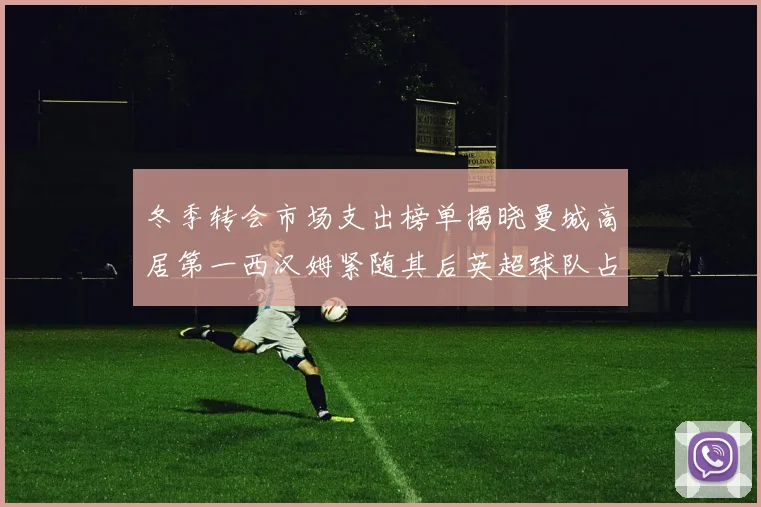 冬季转会市场支出榜单揭晓曼城高居第一西汉姆紧随其后英超球队占据五席