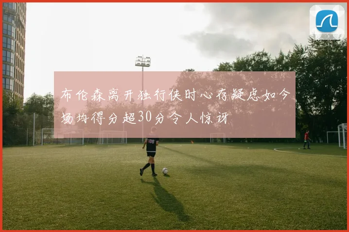 布伦森离开独行侠时心存疑虑如今场均得分超30分令人惊讶