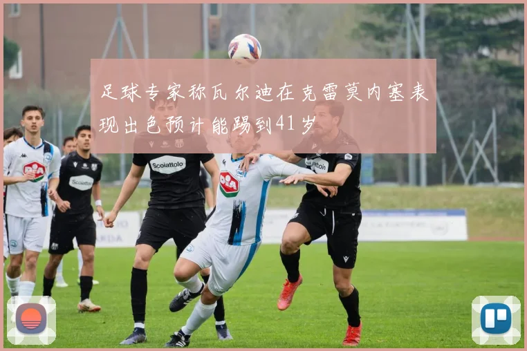 足球专家称瓦尔迪在克雷莫内塞表现出色预计能踢到41岁