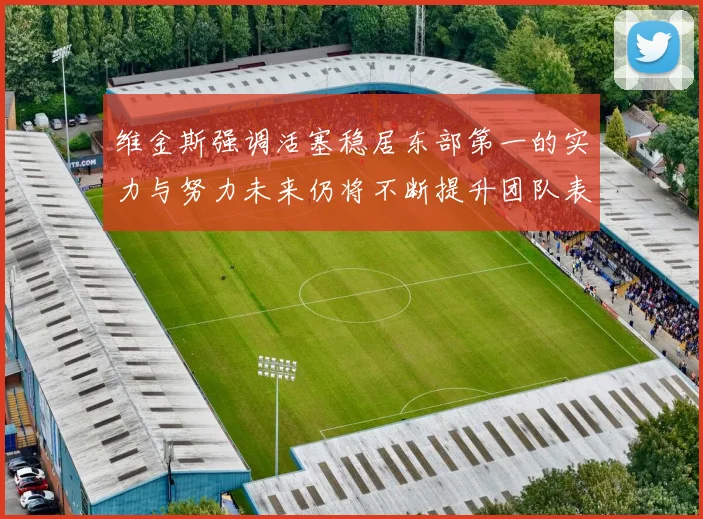 维金斯强调活塞稳居东部第一的实力与努力未来仍将不断提升团队表现