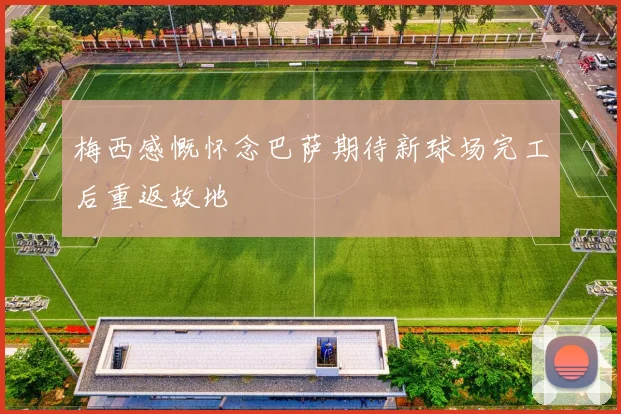 梅西感慨怀念巴萨期待新球场完工后重返故地