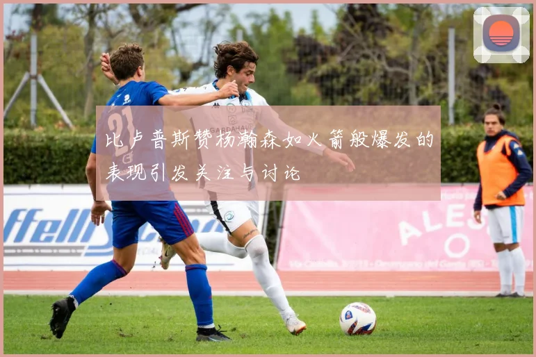 比卢普斯赞杨瀚森如火箭般爆发的表现引发关注与讨论