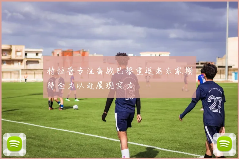 特拉普专注备战巴黎重返老东家期待全力以赴展现实力