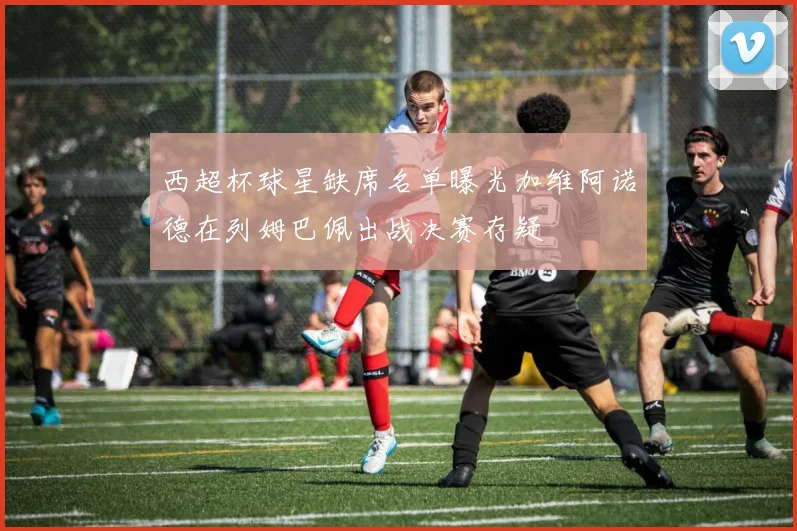 西超杯球星缺席名单曝光加维阿诺德在列姆巴佩出战决赛存疑