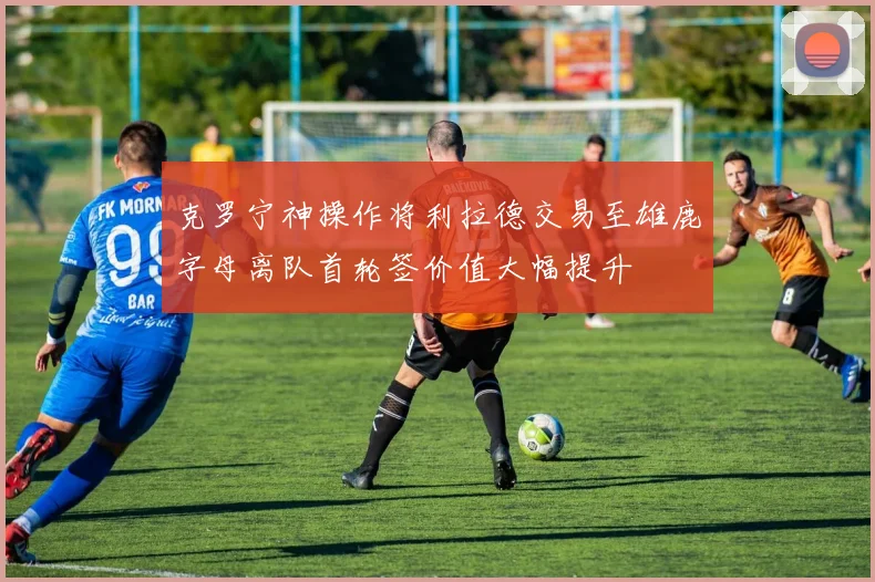 克罗宁神操作将利拉德交易至雄鹿字母离队首轮签价值大幅提升