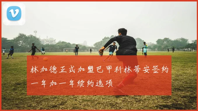 林加德正式加盟巴甲科林蒂安签约一年加一年续约选项