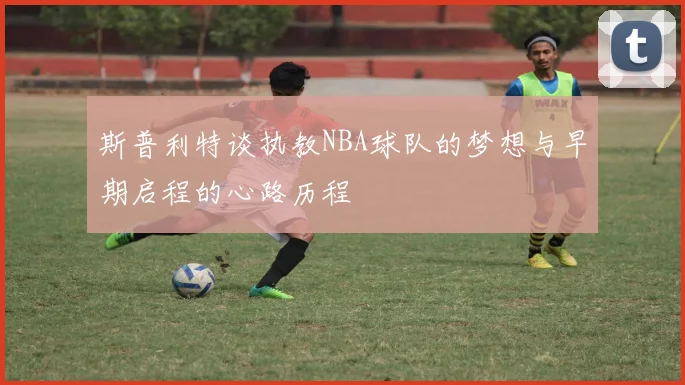 斯普利特谈执教NBA球队的梦想与早期启程的心路历程
