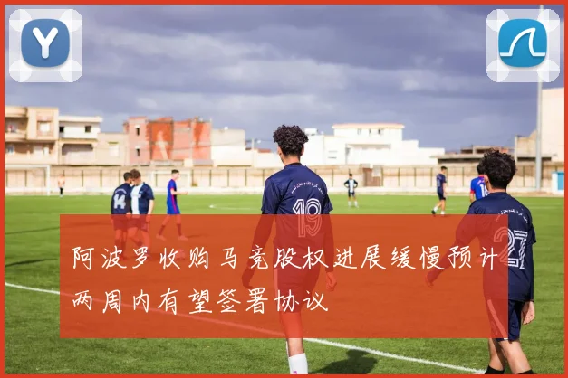 阿波罗收购马竞股权进展缓慢预计两周内有望签署协议