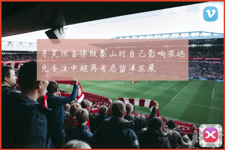 李昊坦言惨败泰山对自己影响深远先专注中超再考虑留洋发展